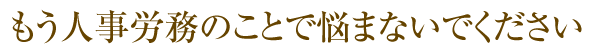 もう人事労務のことで悩まないでください